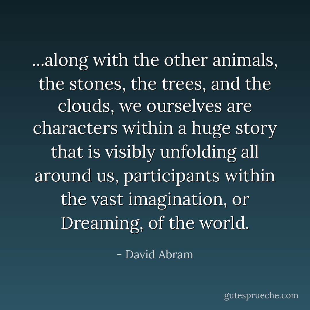 ...along with the other animals, the stones, the trees, and the clouds, we ourselves are characters within a huge story that is visibly unfolding all around us, participants within the vast imagination, or Dreaming, of the world. - David Abram