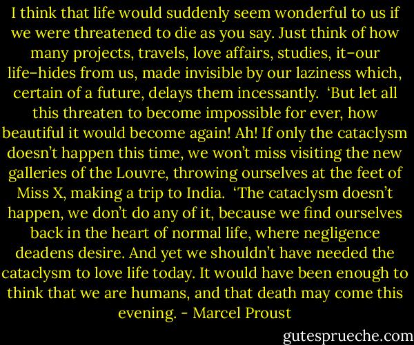 I think that life would suddenly seem wonderful to us if we were threatened to die as you say. Just think of how many projects, travels, love affairs, studies, it–our life–hides from us, made invisible by our laziness which, certain of a future, delays them incessantly.<br /><br />‘But let all this threaten to become impossible for ever, how beautiful it would become again! Ah! If only the cataclysm doesn’t happen this time, we won’t miss visiting the new galleries of the Louvre, throwing ourselves at the feet of Miss X, making a trip to India.<br /><br />‘The cataclysm doesn’t happen, we don’t do any of it, because we find ourselves back in the heart of normal life, where negligence deadens desire. And yet we shouldn’t have needed the cataclysm to love life today. It would have been enough to think that we are humans, and that death may come this evening. - Marcel Proust