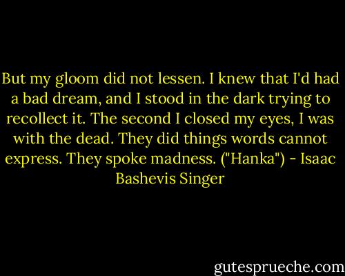But my gloom did not lessen. I knew that I'd had a bad dream, and I stood in the dark trying to recollect it. The second I closed my eyes, I was with the dead. They did things words cannot express. They spoke madness. ("Hanka") - Isaac Bashevis Singer