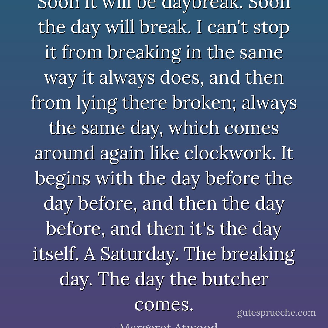 Soon it will be daybreak. Soon the day will break. I can't stop it from breaking in the same way it always does, and then from lying there broken; always the same day, which comes around again like clockwork. It begins with the day before the day before, and then the day before, and then it's the day itself. A Saturday. The breaking day. The day the butcher comes. - Margaret Atwood