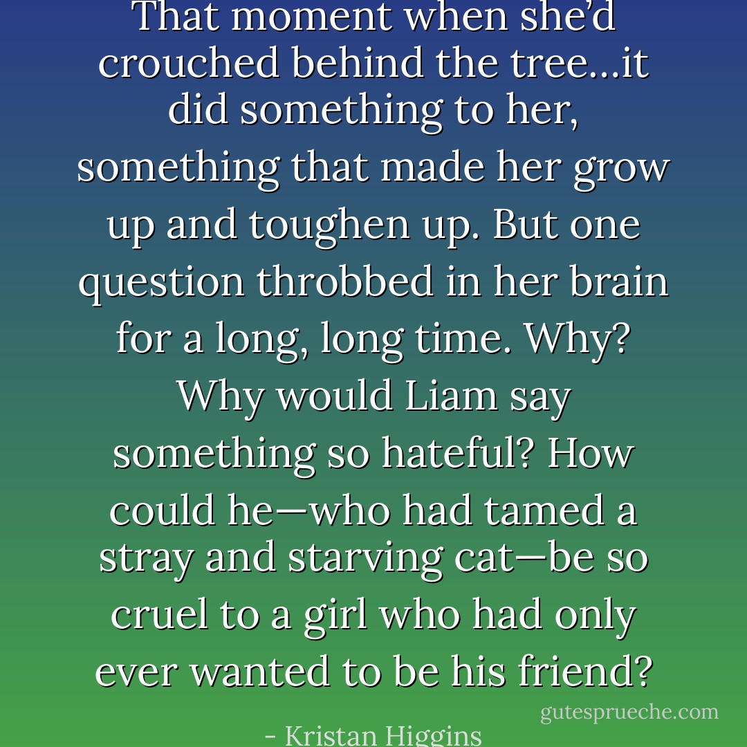 That moment when she’d crouched behind the tree…it did something to her, something that made her grow up and toughen up. But one question throbbed in her brain for a long, long time. Why? Why would Liam say something so hateful? How could he—who had tamed a stray and starving cat—be so cruel to a girl who had only ever wanted to be his friend? - Kristan Higgins