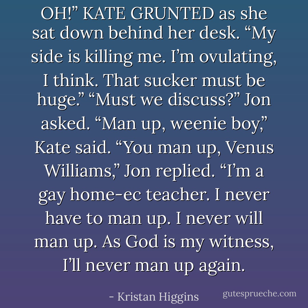 OH!” KATE GRUNTED as she sat down behind her desk.<br />“My side is killing me. I’m ovulating, I think. That sucker must be huge.”<br />“Must we discuss?” Jon asked.<br />“Man up, weenie boy,” Kate said.<br />“You man up, Venus Williams,” Jon replied. “I’m a gay home-ec teacher. I never have to man up. I never will man up. As God is my witness, I’ll never man up again. - Kristan Higgins