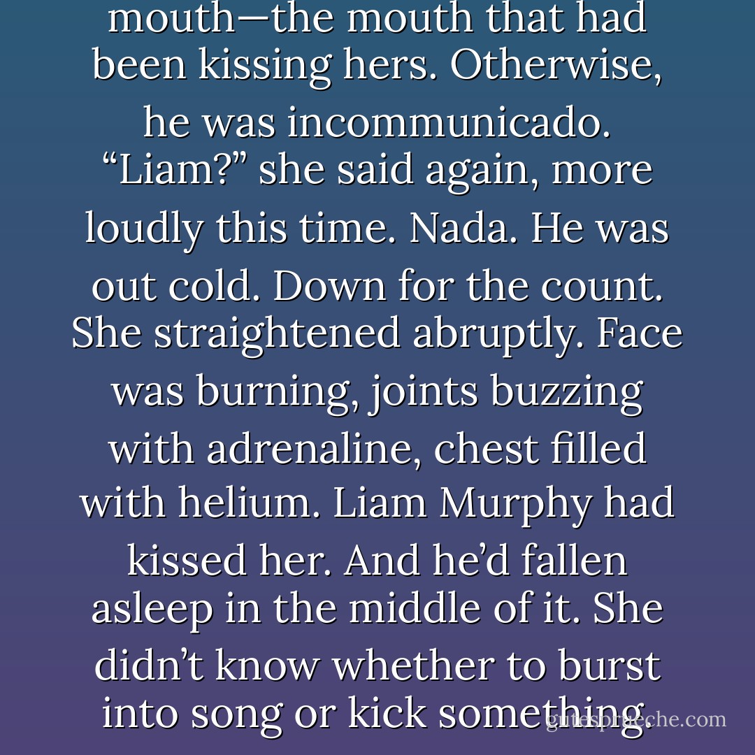 There was a little smile on his mouth—the mouth that had been kissing hers. Otherwise, he was incommunicado.<br />“Liam?” she said again, more loudly this time.<br />Nada. He was out cold. Down for the count.<br />She straightened abruptly. Face was burning, joints buzzing with adrenaline, chest filled with helium.<br />Liam Murphy had kissed her.<br />And he’d fallen asleep in the middle of it. She didn’t know whether to burst into song or kick something. - Kristan Higgins