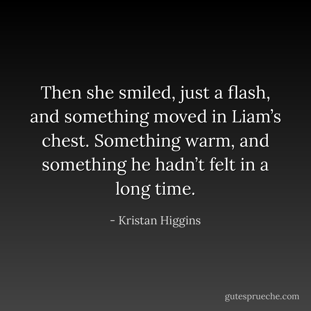 Then she smiled, just a flash, and something moved in Liam’s chest. Something warm, and something he hadn’t felt in a long time. - Kristan Higgins