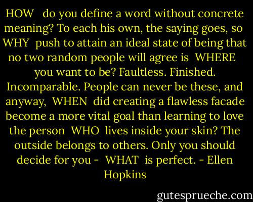 HOW <br /><br />do you define a word without concrete meaning? To each his own, the saying goes, so<br /><br />WHY<br /><br />push to attain an ideal state of being that no two random people will agree is<br /><br />WHERE <br /><br />you want to be? Faultless. Finished. Incomparable. People can never be these, and anyway,<br /><br />WHEN<br /><br />did creating a flawless facade become a more vital goal than learning to love the person<br /><br />WHO<br /><br />lives inside your skin? The outside belongs to others. Only you should decide for you -<br /><br />WHAT<br /><br />is perfect. - Ellen Hopkins