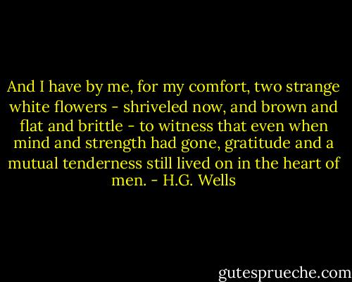 And I have by me, for my comfort, two strange white flowers - shriveled now, and brown and flat and brittle - to witness that even when mind and strength had gone, gratitude and a mutual tenderness still lived on in the heart of men. - H.G. Wells