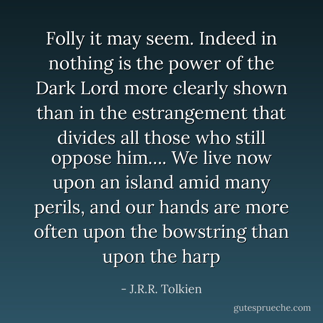 Folly it may seem. Indeed in nothing is the power of the Dark Lord more clearly shown than in the estrangement that divides all those who still oppose him…. We live now upon an island amid many perils, and our hands are more often upon the bowstring than upon the harp - J.R.R. Tolkien