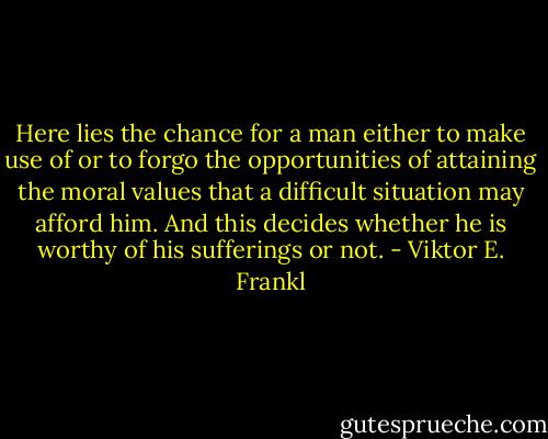 Here lies the chance for a man either to make use of or to forgo the opportunities of attaining the moral values that a difficult situation may afford him. And this decides whether he is worthy of his sufferings or not. - Viktor E. Frankl