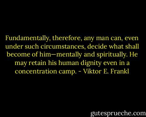 Fundamentally, therefore, any man can, even under such circumstances, decide what shall become of him—mentally and spiritually. He may retain his human dignity even in a concentration camp. - Viktor E. Frankl