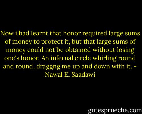 Now i had learnt that honor required large sums of money to protect it, but that large sums of money could not be obtained without losing one's honor. An infernal circle whirling round and round, draggng me up and down with it. - Nawal El Saadawi