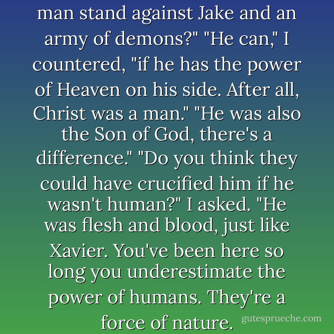How can the strength of one man stand against Jake and an army of demons?"<br />"He can," I countered, "if he has the power of Heaven on his side. After all, Christ was a man."<br />"He was also the Son of God, there's a difference."<br />"Do you think they could have crucified him if he wasn't human?" I asked. "He was flesh and blood, just like Xavier. You've been here so long you underestimate the power of humans. They're a force of nature. - Alexandra Adornetto