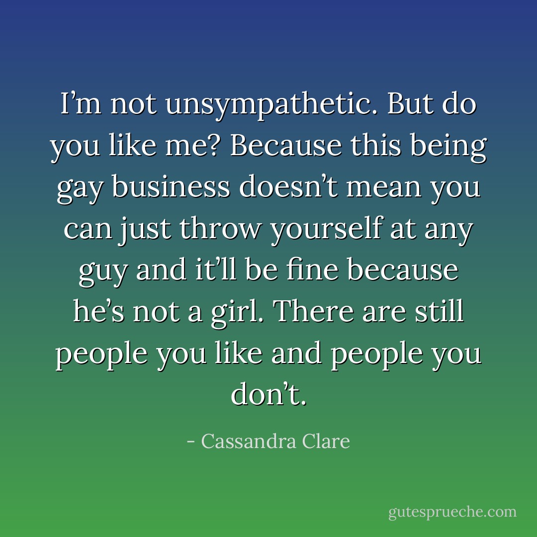 I’m not unsympathetic. But do you like me? Because this being gay business doesn’t mean you can just throw yourself at any guy and it’ll be fine because he’s not a girl. There are still people you like and people you don’t. - Cassandra Clare
