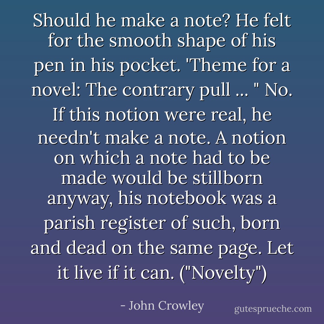 Should he make a note? He felt for the smooth shape of his pen in his pocket. 'Theme for a novel: The contrary pull ... " No. If this notion were real, he needn't make a note. A notion on which a note had to be made would be stillborn anyway, his notebook was a parish register of such, born and dead on the same page. Let it live if it can. ("Novelty") - John Crowley