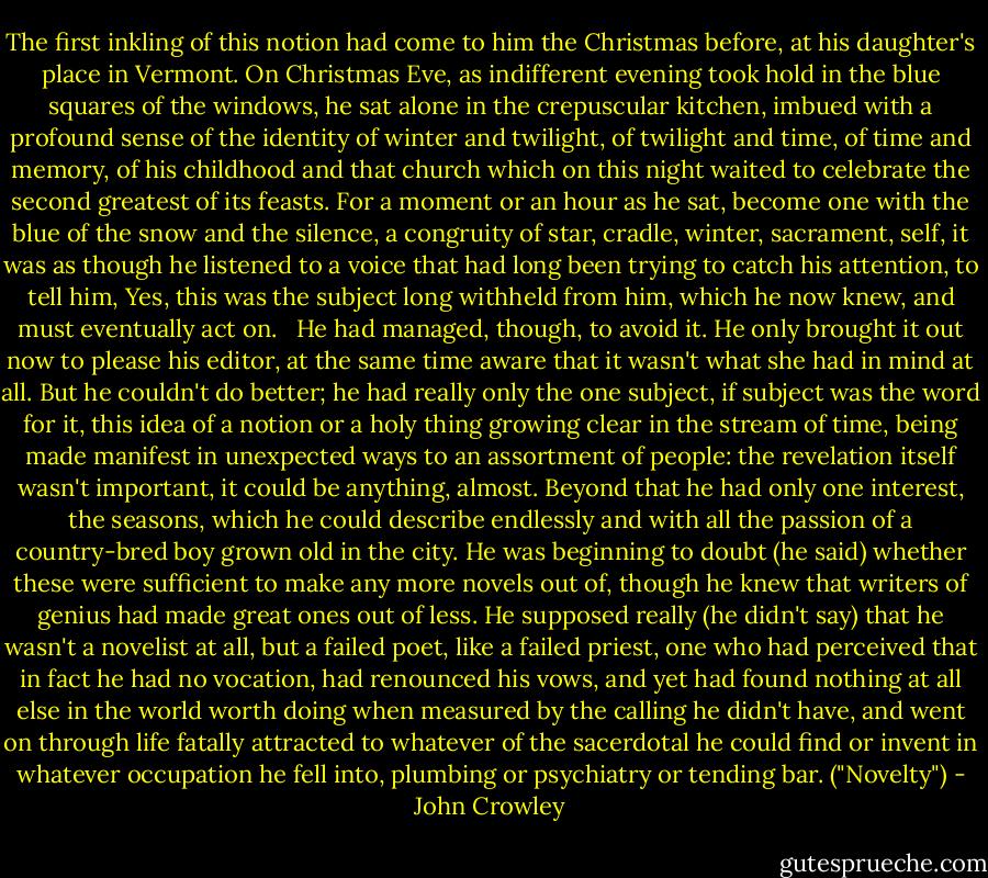 The first inkling of this notion had come to him the Christmas before, at his daughter's place in Vermont. On Christmas Eve, as indifferent evening took hold in the blue squares of the windows, he sat alone in the crepuscular kitchen, imbued with a profound sense of the identity of winter and twilight, of twilight and time, of time and memory, of his childhood and that church which on this night waited to celebrate the second greatest of its feasts. For a moment or an hour as he sat, become one with the blue of the snow and the silence, a congruity of star, cradle, winter, sacrament, self, it was as though he listened to a voice that had long been trying to catch his attention, to tell him, Yes, this was the subject long withheld from him, which he now knew, and must eventually act on.<br /> <br />He had managed, though, to avoid it. He only brought it out now to please his editor, at the same time aware that it wasn't what she had in mind at all. But he couldn't do better; he had really only the one subject, if subject was the word for it, this idea of a notion or a holy thing growing clear in the stream of time, being made manifest in unexpected ways to an assortment of people: the revelation itself wasn't important, it could be anything, almost. Beyond that he had only one interest, the seasons, which he could describe endlessly and with all the passion of a country-bred boy grown old in the city. He was beginning to doubt (he said) whether these were sufficient to make any more novels out of, though he knew that writers of genius had made great ones out of less. He supposed really (he didn't say) that he wasn't a novelist at all, but a failed poet, like a failed priest, one who had perceived that in fact he had no vocation, had renounced his vows, and yet had found nothing at all else in the world worth doing when measured by the calling he didn't have, and went on through life fatally attracted to whatever of the sacerdotal he could find or invent in whatever occupation he fell into, plumbing or psychiatry or tending bar. ("Novelty") - John Crowley