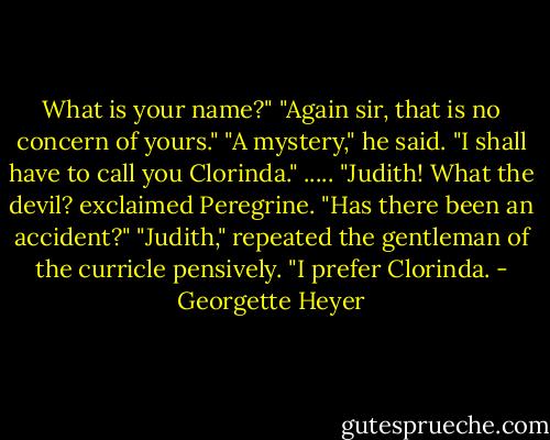 What is your name?"<br />"Again sir, that is no concern of yours."<br />"A mystery," he said. "I shall have to call you Clorinda."<br />.....<br />"Judith! What the devil? exclaimed Peregrine. "Has there been an accident?"<br />"Judith," repeated the gentleman of the curricle pensively. "I prefer Clorinda. - Georgette Heyer