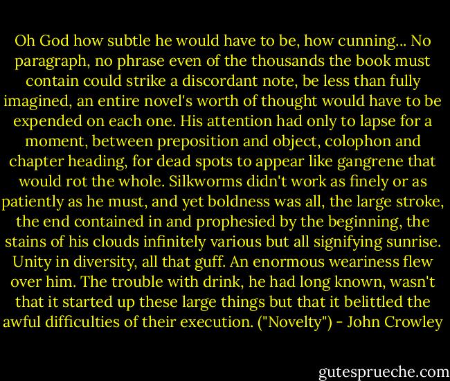 Oh God how subtle he would have to be, how cunning... No paragraph, no phrase even of the thousands the book must contain could strike a discordant note, be less than fully imagined, an entire novel's worth of thought would have to be expended on each one. His attention had only to lapse for a moment, between preposition and object, colophon and chapter heading, for dead spots to appear like gangrene that would rot the whole. Silkworms didn't work as finely or as patiently as he must, and yet boldness was all, the large stroke, the end contained in and prophesied by the beginning, the stains of his clouds infinitely various but all signifying sunrise. Unity in diversity, all that guff. An enormous weariness flew over him. The trouble with drink, he had long known, wasn't that it started up these large things but that it belittled the awful difficulties of their execution. ("Novelty") - John Crowley