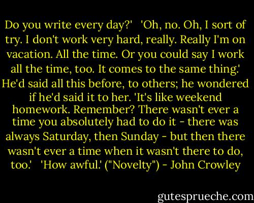 Do you write every day?' <br /><br />'Oh, no. Oh, I sort of try. I don't work very hard, really. Really I'm on vacation. All the time. Or you could say I work all the time, too. It comes to the same thing.' He'd said all this before, to others; he wondered if he'd said it to her. 'It's like weekend homework. Remember? There wasn't ever a time you absolutely had to do it - there was always Saturday, then Sunday - but then there wasn't ever a time when it wasn't there to do, too.'<br /> <br />'How awful.' ("Novelty") - John Crowley