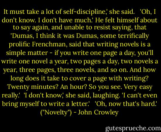 It must take a lot of self-discipline,' she said.<br /> <br />'Oh, I don't know. I don't have much.' He felt himself about to say again, and unable to resist saying, that 'Dumas, I think it was Dumas, some terrifically prolific Frenchman, said that writing novels is a simple matter - if you write one page a day, you'll write one novel a year, two pages a day, two novels a year, three pages, three novels, and so on. And how long does it take to cover a page with writing? Twenty minutes? An hour? So you see. Very easy really.'<br /><br />'I don't know,' she said, laughing. 'I can't even bring myself to write a letter.'<br /> <br />'Oh, now that's hard.'<br />("Novelty") - John Crowley
