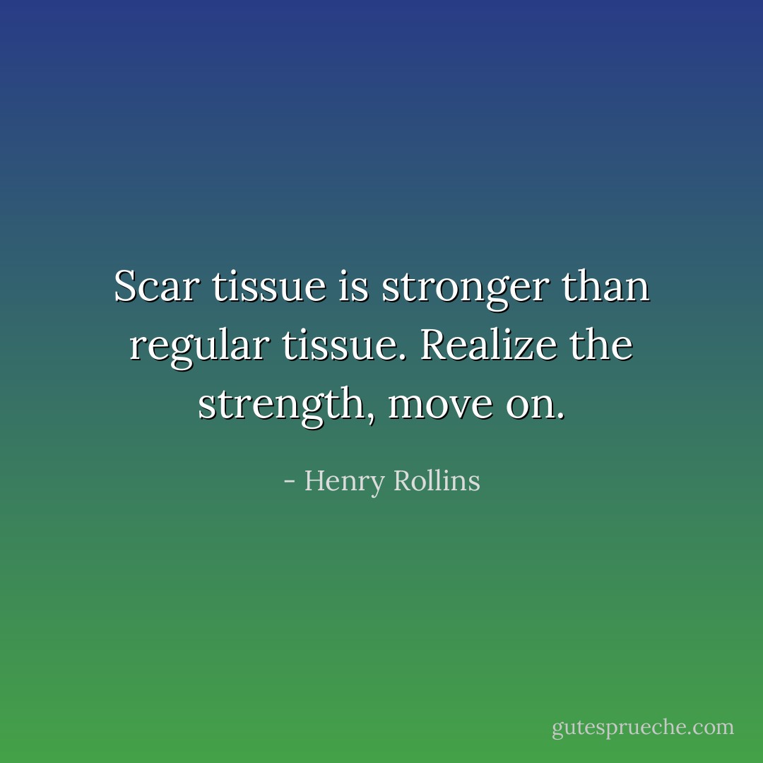 Scar tissue is stronger than regular tissue. Realize the strength, move on. - Henry Rollins
