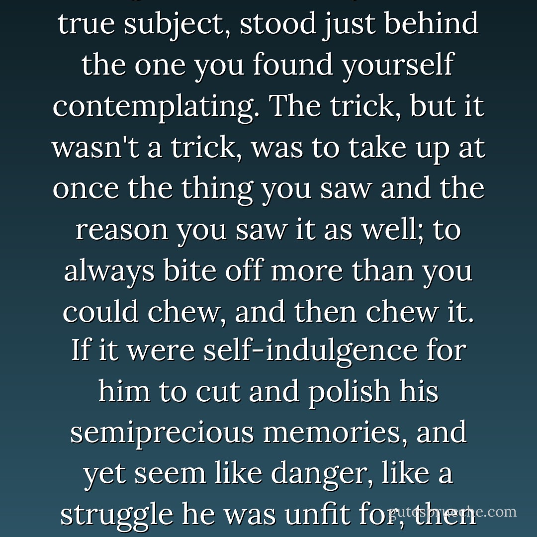 Novelty and Security: the security of novelty, the novelty of security. Always the full thing, the whole subject, the true subject, stood just behind the one you found yourself contemplating. The trick, but it wasn't a trick, was to take up at once the thing you saw and the reason you saw it as well; to always bite off more than you could chew, and then chew it. If it were self-indulgence for him to cut and polish his semiprecious memories, and yet seem like danger, like a struggle he was unfit for, then self-indulgence was a potent force, he must examine it, he must reckon with it. - John Crowley