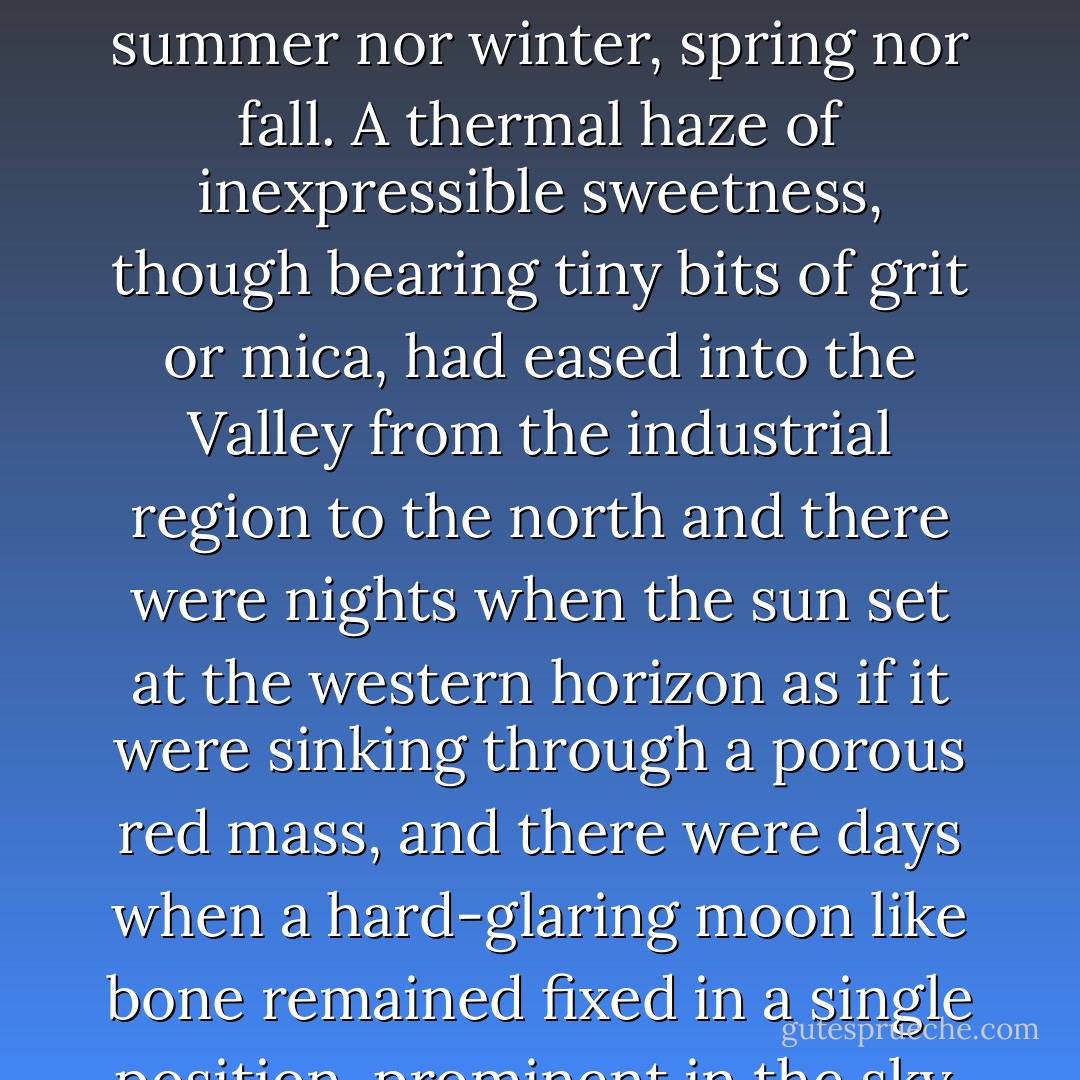 The days were brief and attenuated and the season appeared to be fixed - neither summer nor winter, spring nor fall. A thermal haze of inexpressible sweetness, though bearing tiny bits of grit or mica, had eased into the Valley from the industrial region to the north and there were nights when the sun set at the western horizon as if it were sinking through a porous red mass, and there were days when a hard-glaring moon like bone remained fixed in a single position, prominent in the sky. ("Family") - Joyce Carol Oates