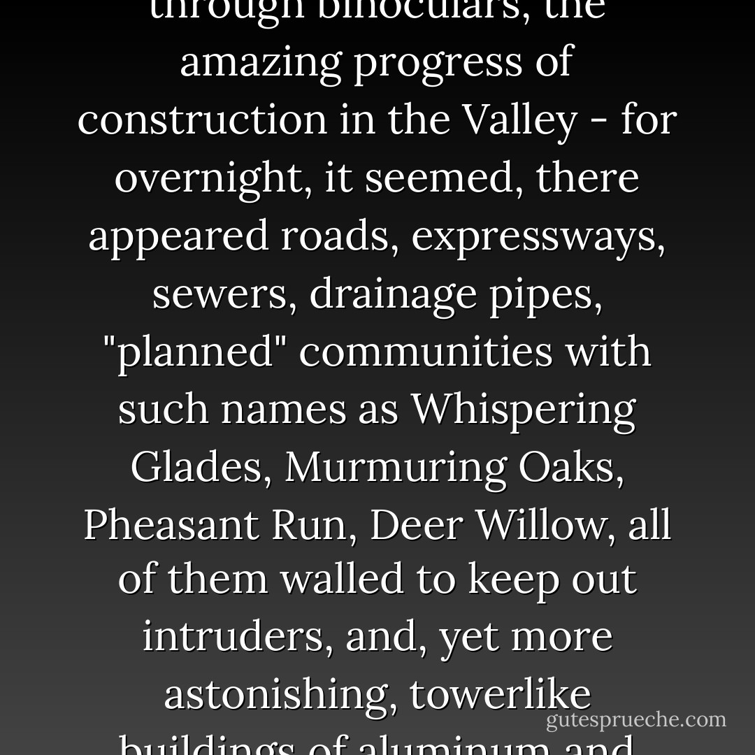 Our house was made of stone, stucco, and clapboard; the newer wings, designed by a big-city architect, had a good deal of glass, and looked out into the Valley, where on good days we could see for many miles while on humid hazy days we could see barely beyond the fence that marked the edge of our property. Father, however, preferred the roof: In his white, light-woolen three-piece suit, white fedora cocked back on his head, for luck, he spent many of his waking hours on the highest peak of the highest roof of the house, observing, through binoculars, the amazing progress of construction in the Valley - for overnight, it seemed, there appeared roads, expressways, sewers, drainage pipes, "planned" communities with such names as Whispering Glades, Murmuring Oaks, Pheasant Run, Deer Willow, all of them walled to keep out intruders, and, yet more astonishing, towerlike buildings of aluminum and glass and steel and brick, buildings whose windows shone and winked like mirrors, splendid in sunshine like pillars of flame; such beauty where once there had been mere earth and sky, it caught at your throat like a great bird's talons, taking your breath away. 'The ways of beauty are as a honeycomb,' Father told us, and none of us could determine, staring at his slow moving lips, whether the truth he spoke was a happy truth or not, whether even it was truth. ("Family") - Joyce Carol Oates