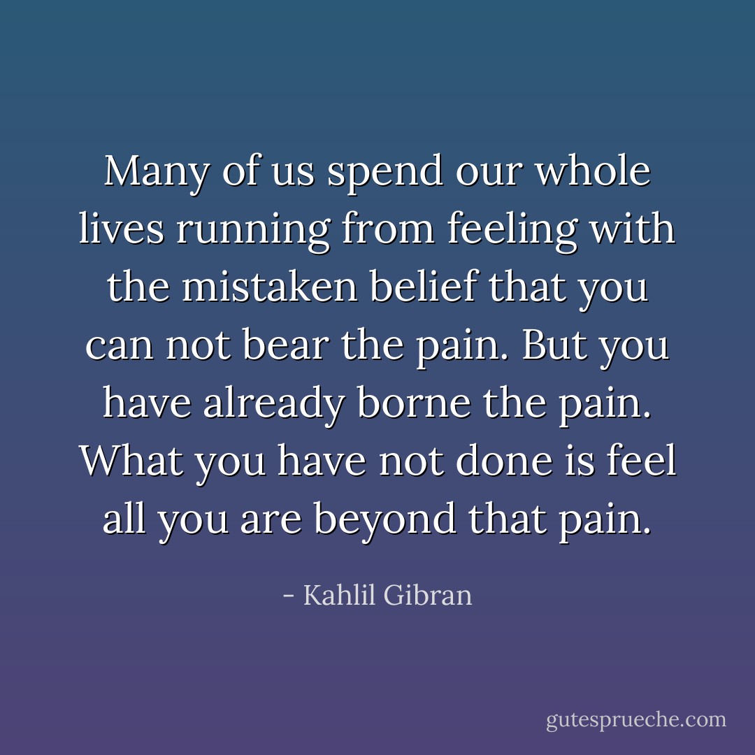Many of us spend our whole lives running from feeling with the mistaken belief that you can not bear the pain. But you have already borne the pain. What you have not done is feel all you are beyond that pain. - Kahlil Gibran