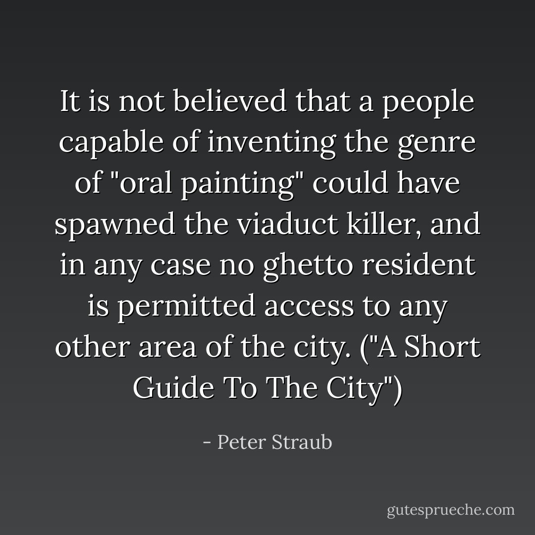 It is not believed that a people capable of inventing the genre of "oral painting" could have spawned the viaduct killer, and in any case no ghetto resident is permitted access to any other area of the city. ("A Short Guide To The City") - Peter Straub
