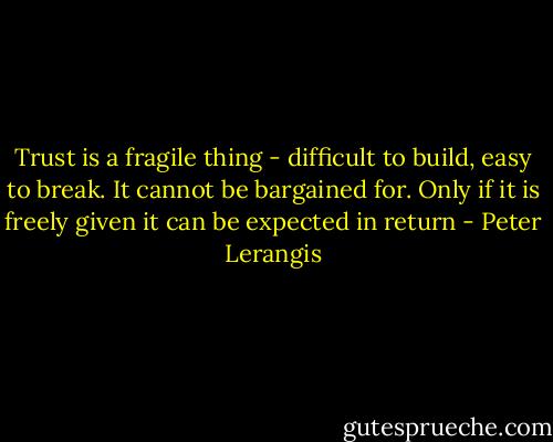 Trust is a fragile thing - difficult to build, easy to break. It cannot be bargained for. Only if it is freely given it can be expected in return - Peter Lerangis