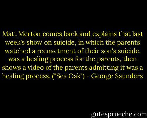 Matt Merton comes back and explains that last week's show on suicide, in which the parents watched a reenactment of their son's suicide, was a healing process for the parents, then shows a video of the parents admitting it was a healing process. ("Sea Oak") - George Saunders