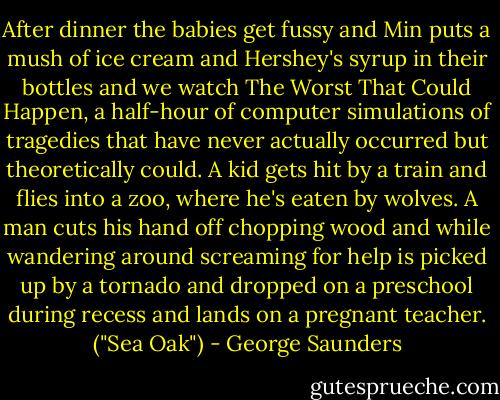 After dinner the babies get fussy and Min puts a mush of ice cream and Hershey's syrup in their bottles and we watch The Worst That Could Happen, a half-hour of computer simulations of tragedies that have never actually occurred but theoretically could. A kid gets hit by a train and flies into a zoo, where he's eaten by wolves. A man cuts his hand off chopping wood and while wandering around screaming for help is picked up by a tornado and dropped on a preschool during recess and lands on a pregnant teacher. ("Sea Oak") - George Saunders