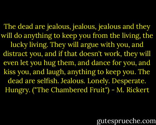 The dead are jealous, jealous, jealous and they will do anything to keep you from the living, the lucky living. They will argue with you, and distract you, and if that doesn't work, they will even let you hug them, and dance for you, and kiss you, and laugh, anything to keep you. The dead are selfish. Jealous. Lonely. Desperate. Hungry. ("The Chambered Fruit") - M. Rickert
