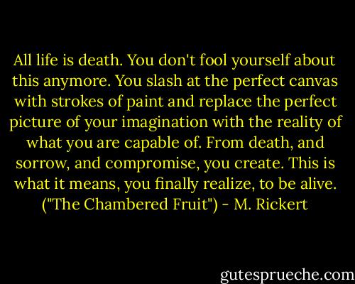 All life is death. You don't fool yourself about this anymore. You slash at the perfect canvas with strokes of paint and replace the perfect picture of your imagination with the reality of what you are capable of. From death, and sorrow, and compromise, you create. This is what it means, you finally realize, to be alive. ("The Chambered Fruit") - M. Rickert