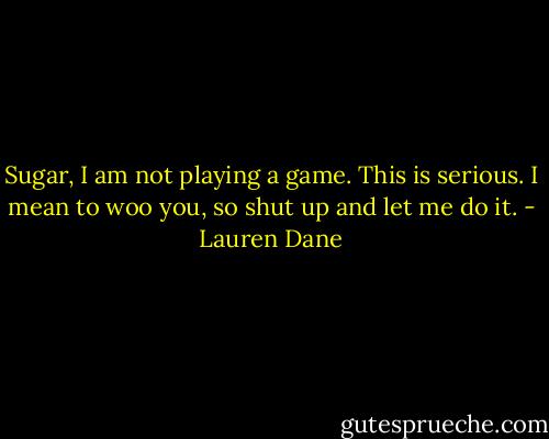 Sugar, I am not playing a game. This is serious. I mean to woo you, so shut up and let me do it. - Lauren Dane