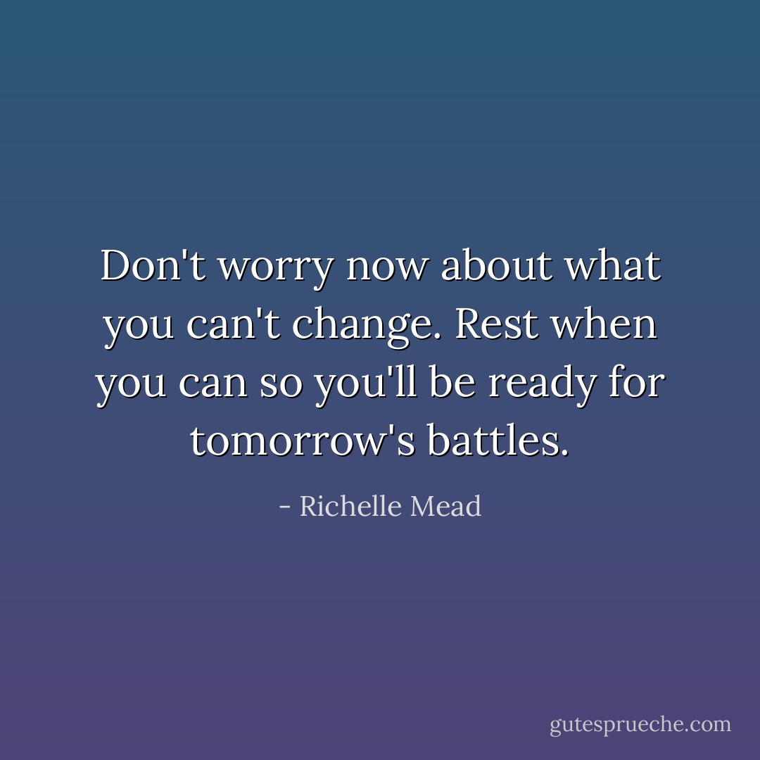 Don't worry now about what you can't change. Rest when you can so you'll be ready for tomorrow's battles. - Richelle Mead