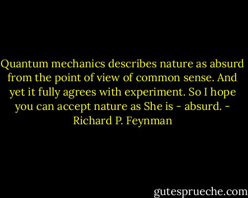 Quantum mechanics describes nature as absurd from the point of view of common sense. And yet it fully agrees with experiment. So I hope you can accept nature as She is - absurd. - Richard P. Feynman