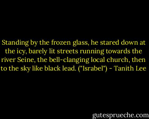 Standing by the frozen glass, he stared down at the icy, barely lit streets running towards the river Seine, the bell-clanging local church, then to the sky like black lead. ("Israbel") - Tanith Lee