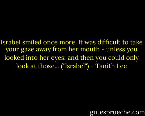 Israbel smiled once more. It was difficult to take your gaze away from her mouth - unless you looked into her eyes; and then you could only look at those... ("Israbel") - Tanith Lee
