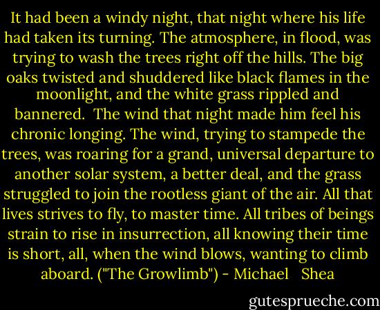 It had been a windy night, that night where his life had taken its turning. The atmosphere, in flood, was trying to wash the trees right off the hills. The big oaks twisted and shuddered like black flames in the moonlight, and the white grass rippled and bannered.<br /><br />The wind that night made him feel his chronic longing. The wind, trying to stampede the trees, was roaring for a grand, universal departure to another solar system, a better deal, and the grass struggled to join the rootless giant of the air. All that lives strives to fly, to master time. All tribes of beings strain to rise in insurrection, all knowing their time is short, all, when the wind blows, wanting to climb aboard. ("The Growlimb") - Michael   Shea