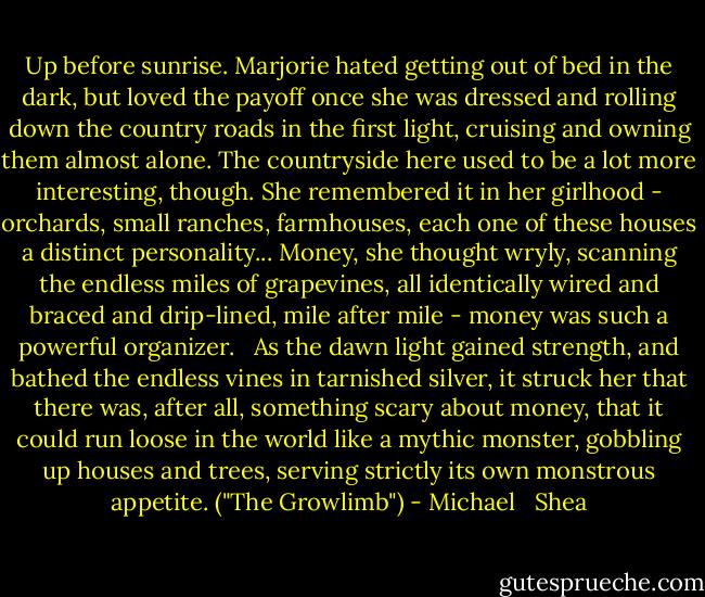 Up before sunrise. Marjorie hated getting out of bed in the dark, but loved the payoff once she was dressed and rolling down the country roads in the first light, cruising and owning them almost alone. The countryside here used to be a lot more interesting, though. She remembered it in her girlhood - orchards, small ranches, farmhouses, each one of these houses a distinct personality... Money, she thought wryly, scanning the endless miles of grapevines, all identically wired and braced and drip-lined, mile after mile - money was such a powerful organizer.<br /> <br />As the dawn light gained strength, and bathed the endless vines in tarnished silver, it struck her that there was, after all, something scary about money, that it could run loose in the world like a mythic monster, gobbling up houses and trees, serving strictly its own monstrous appetite. ("The Growlimb") - Michael   Shea