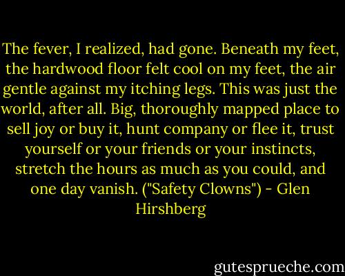 The fever, I realized, had gone. Beneath my feet, the hardwood floor felt cool on my feet, the air gentle against my itching legs. This was just the world, after all. Big, thoroughly mapped place to sell joy or buy it, hunt company or flee it, trust yourself or your friends or your instincts, stretch the hours as much as you could, and one day vanish. ("Safety Clowns") - Glen Hirshberg
