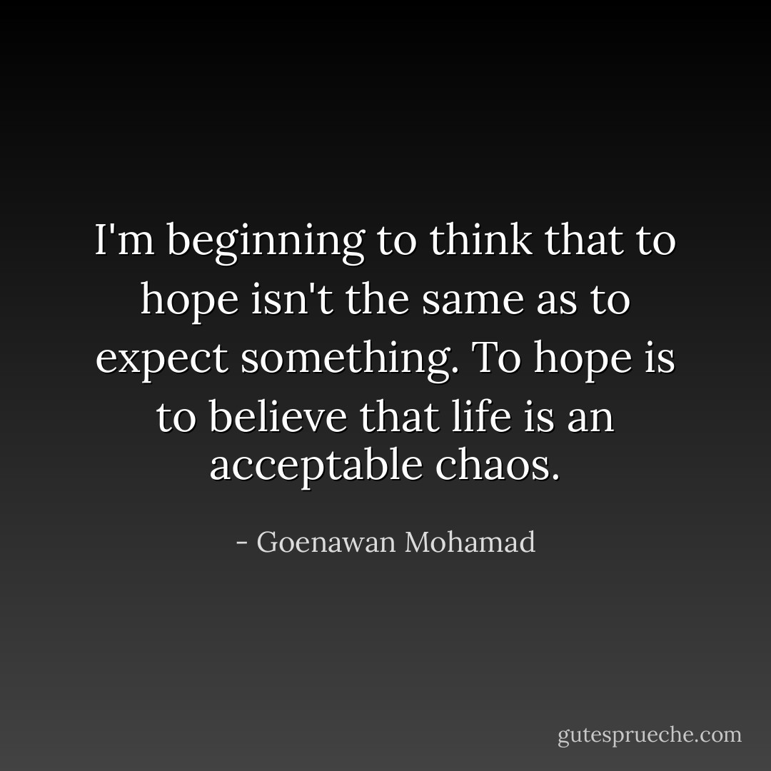 I'm beginning to think that to hope isn't the same as to expect something. To hope is to believe that life is an acceptable chaos. - Goenawan Mohamad