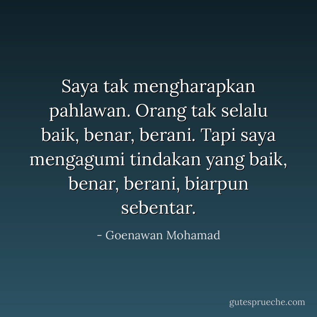 Saya tak mengharapkan pahlawan. Orang tak selalu baik, benar, berani. Tapi saya mengagumi tindakan yang baik, benar, berani, biarpun sebentar. - Goenawan Mohamad