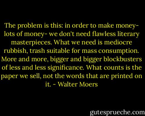 The problem is this: in order to make money- lots of money- we don't need flawless literary masterpieces. What we need is mediocre rubbish, trash suitable for mass consumption. More and more, bigger and bigger blockbusters of less and less significance. What counts is the paper we sell, not the words that are printed on it. - Walter Moers