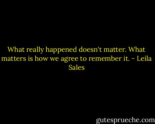 What really happened doesn't matter. What matters is how we agree to remember it. - Leila Sales