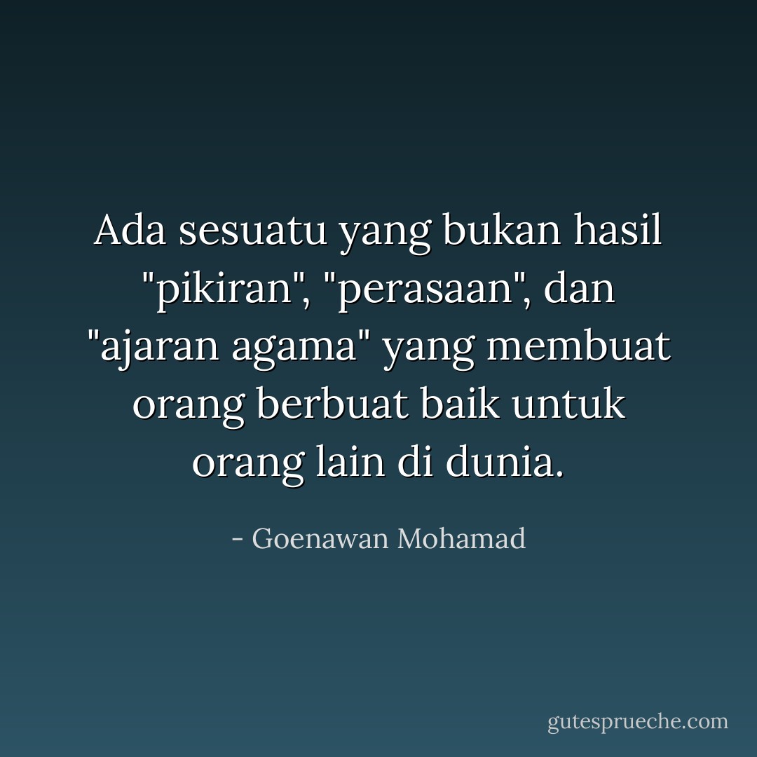 Ada sesuatu yang bukan hasil "pikiran", "perasaan", dan "ajaran agama" yang membuat orang berbuat baik untuk orang lain di dunia. - Goenawan Mohamad