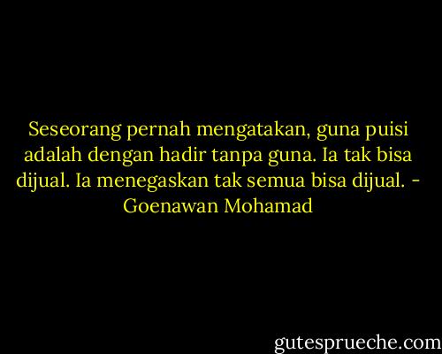 Seseorang pernah mengatakan, guna puisi adalah dengan hadir tanpa guna. Ia tak bisa dijual. Ia menegaskan tak semua bisa dijual. - Goenawan Mohamad