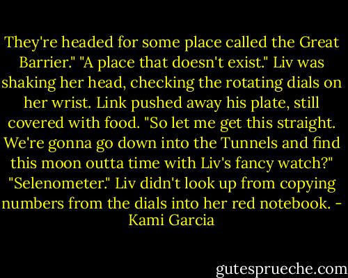 They're headed for some place called the Great Barrier."<br />"A place that doesn't exist." Liv was shaking her head, checking the rotating dials on her wrist.<br />Link pushed away his plate, still covered with food. "So let me get this straight. We're gonna go down into the<br />Tunnels and find this moon outta time with Liv's fancy watch?"<br />"Selenometer." Liv didn't look up from copying numbers from the dials into her red notebook. - Kami Garcia