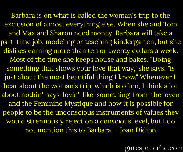Barbara is on what is called the woman's trip to the exclusion of almost everything else. When she and Tom and Max and Sharon need money, Barbara will take a part-time job, modeling or teaching kindergarten, but she dislikes earning more than ten or twenty dollars a week. Most of the time she keeps house and bakes. "Doing something that shows your love that way," she says, "is just about the most beautiful thing I know." Whenever I hear about the woman's trip, which is often, I think a lot about nothin'-says-lovin'-like-something-from-the-oven and the Feminine Mystique and how it is possible for people to be the unconscious instruments of values they would strenuously reject on a conscious level, but I do not mention this to Barbara. - Joan Didion