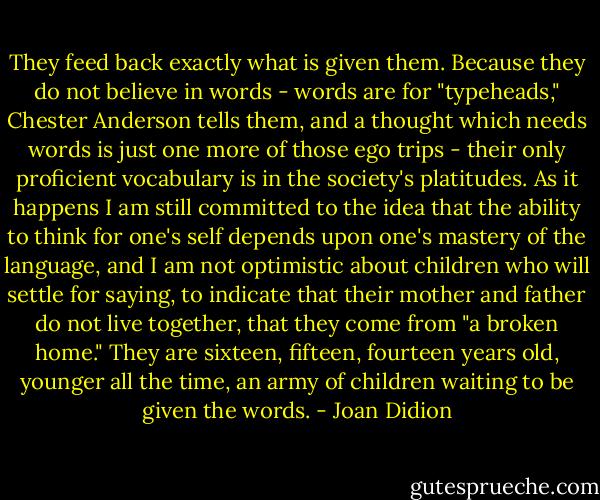 They feed back exactly what is given them. Because they do not believe in words - words are for "typeheads," Chester Anderson tells them, and a thought which needs words is just one more of those ego trips - their only proficient vocabulary is in the society's platitudes. As it happens I am still committed to the idea that the ability to think for one's self depends upon one's mastery of the language, and I am not optimistic about children who will settle for saying, to indicate that their mother and father do not live together, that they come from "a broken home." They are sixteen, fifteen, fourteen years old, younger all the time, an army of children waiting to be given the words. - Joan Didion